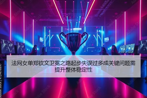 法网女单郑钦文卫冕之路起步失误过多成关键问题需提升整体稳定性