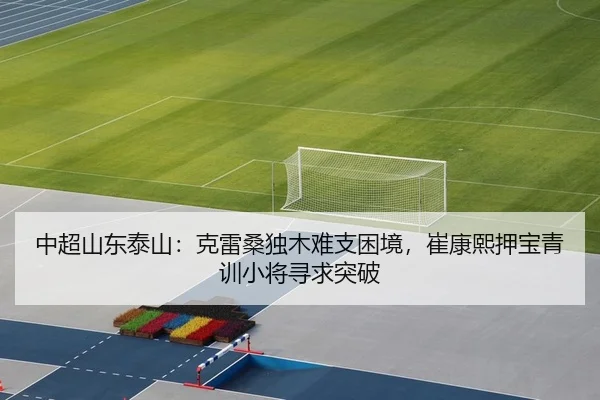 中超山东泰山：克雷桑独木难支困境，崔康熙押宝青训小将寻求突破